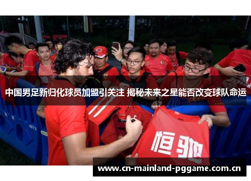 中国男足新归化球员加盟引关注 揭秘未来之星能否改变球队命运 中国男足新归化球员加盟引关注 揭秘未来之星能否改变球队命运