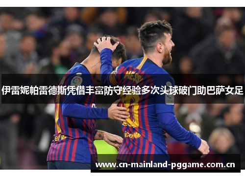 伊雷妮帕雷德斯凭借丰富防守经验多次头球破门助巴萨女足 伊雷妮帕雷德斯凭借丰富防守经验多次头球破门助巴萨女足